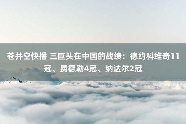 苍井空快播 三巨头在中国的战绩：德约科维奇11冠、费德勒4冠、纳达尔2冠