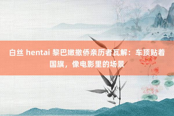 白丝 hentai 黎巴嫩撤侨亲历者瓦解：车顶贴着国旗，像电影里的场景