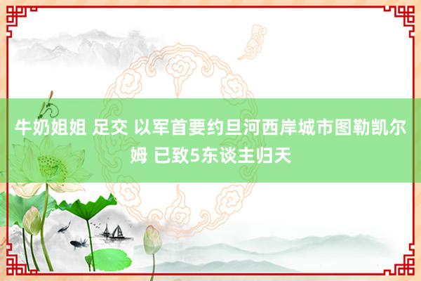 牛奶姐姐 足交 以军首要约旦河西岸城市图勒凯尔姆 已致5东谈主归天