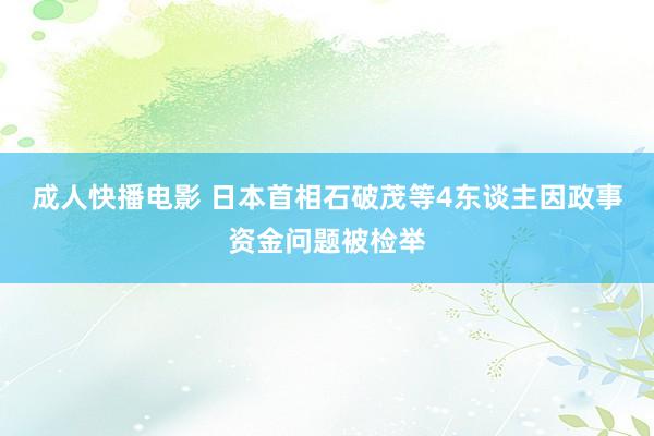 成人快播电影 日本首相石破茂等4东谈主因政事资金问题被检举