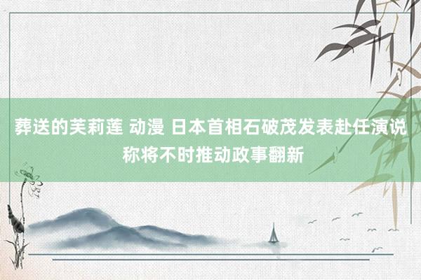 葬送的芙莉莲 动漫 日本首相石破茂发表赴任演说 称将不时推动政事翻新