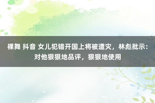 裸舞 抖音 女儿犯错开国上将被遭灾，林彪批示：对他狠狠地品评，狠狠地使用