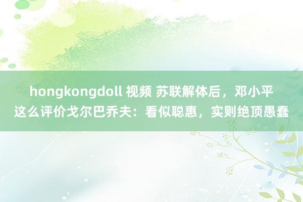 hongkongdoll 视频 苏联解体后，邓小平这么评价戈尔巴乔夫：看似聪惠，实则绝顶愚蠢