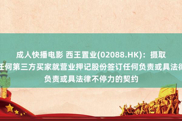 成人快播电影 西王置业(02088.HK)：摄取东谈主尚未与任何第三方买家就营业押记股份签订任何负责或具法律不停力的契约