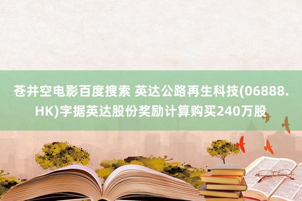 苍井空电影百度搜索 英达公路再生科技(06888.HK)字据英达股份奖励计算购买240万股