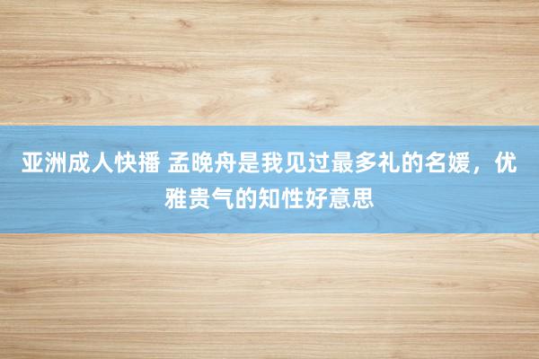 亚洲成人快播 孟晚舟是我见过最多礼的名媛，优雅贵气的知性好意思