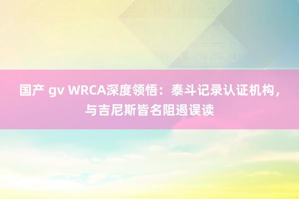 国产 gv WRCA深度领悟：泰斗记录认证机构，与吉尼斯皆名阻遏误读