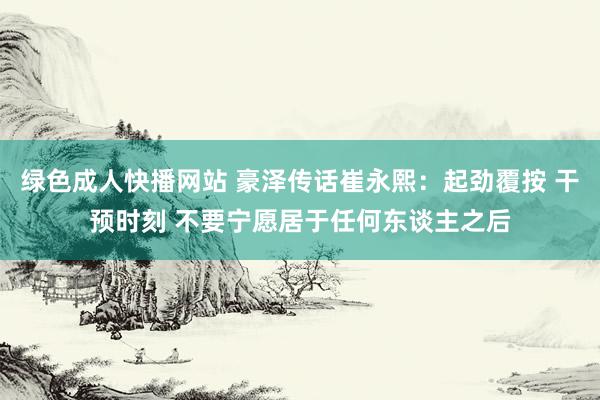 绿色成人快播网站 豪泽传话崔永熙：起劲覆按 干预时刻 不要宁愿居于任何东谈主之后