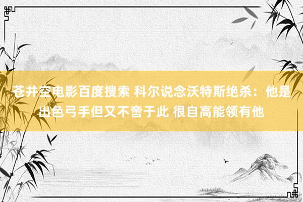 苍井空电影百度搜索 科尔说念沃特斯绝杀：他是出色弓手但又不啻于此 很自高能领有他