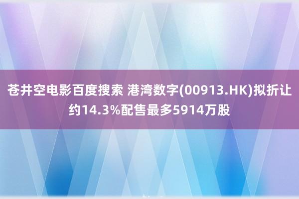 苍井空电影百度搜索 港湾数字(00913.HK)拟折让约14.3%配售最多5914万股