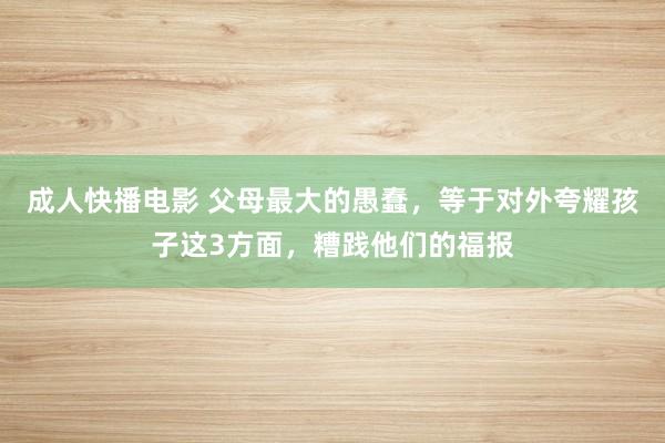 成人快播电影 父母最大的愚蠢，等于对外夸耀孩子这3方面，糟践他们的福报