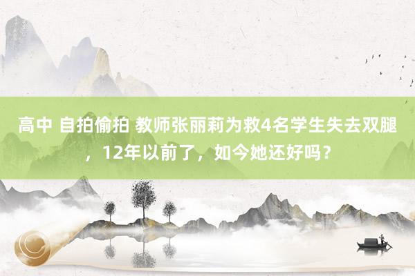 高中 自拍偷拍 教师张丽莉为救4名学生失去双腿，12年以前了，如今她还好吗？