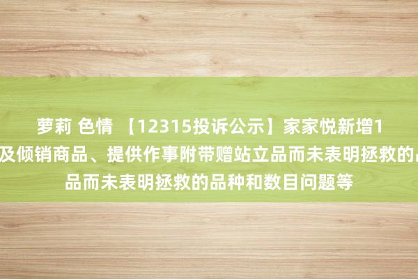 萝莉 色情 【12315投诉公示】家家悦新增19件投诉公示，波及倾销商品、提供作事附带赠站立品而未表明拯救的品种和数目问题等