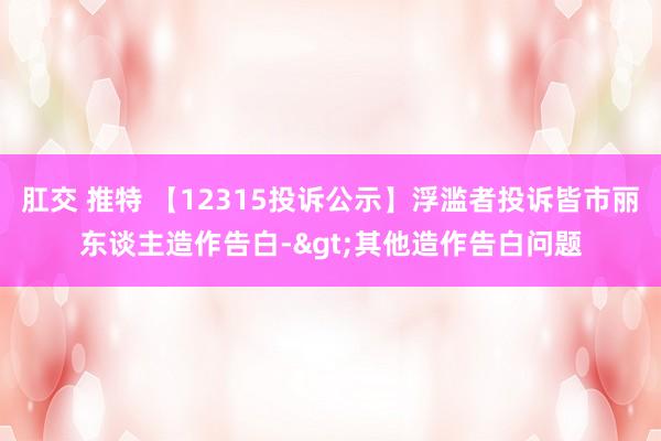 肛交 推特 【12315投诉公示】浮滥者投诉皆市丽东谈主造作告白->其他造作告白问题