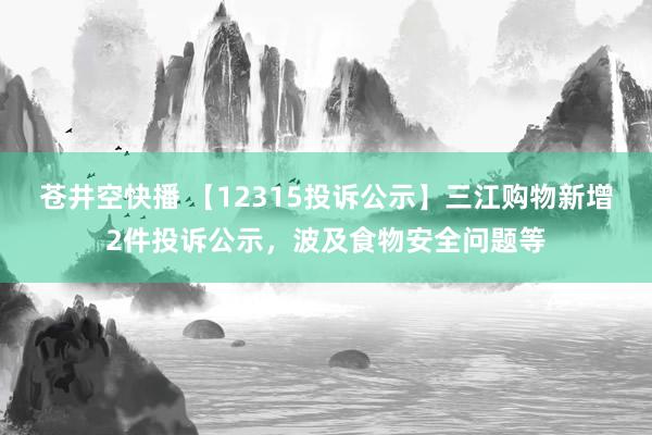 苍井空快播 【12315投诉公示】三江购物新增2件投诉公示，波及食物安全问题等