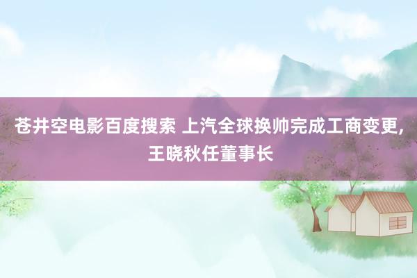 苍井空电影百度搜索 上汽全球换帅完成工商变更， 王晓秋任董事长