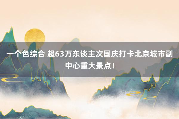 一个色综合 超63万东谈主次国庆打卡北京城市副中心重大景点！