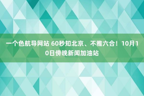 一个色航导网站 60秒知北京、不雅六合！10月10日傍晚新闻加油站