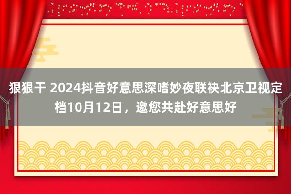 狠狠干 2024抖音好意思深嗜妙夜联袂北京卫视定档10月12日，邀您共赴好意思好