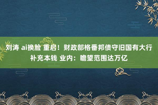 刘涛 ai换脸 重启！财政部格番邦债守旧国有大行补充本钱 业内：瞻望范围达万亿