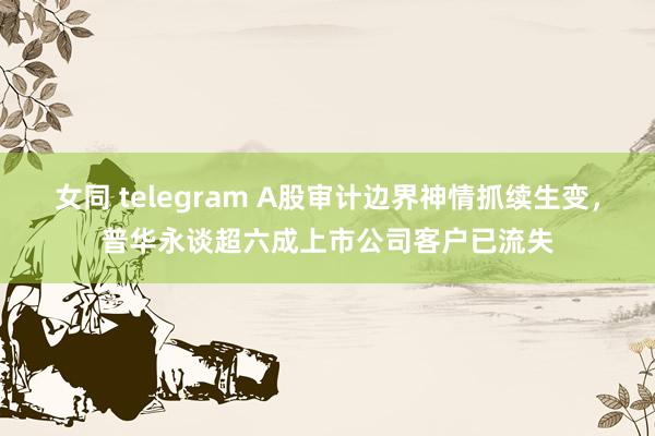 女同 telegram A股审计边界神情抓续生变，普华永谈超六成上市公司客户已流失