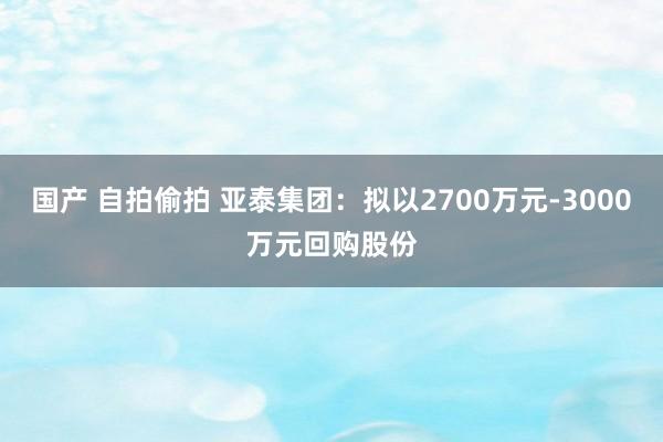 国产 自拍偷拍 亚泰集团：拟以2700万元-3000万元回购股份