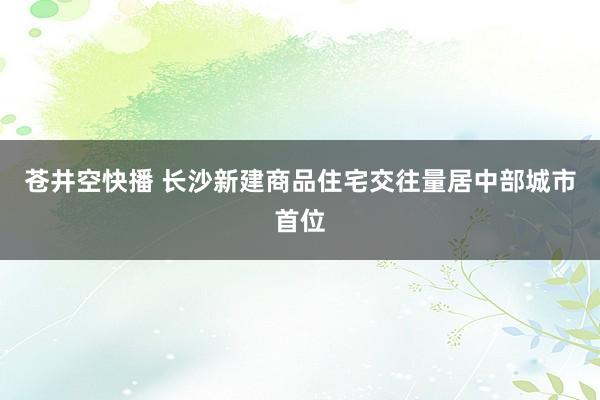 苍井空快播 长沙新建商品住宅交往量居中部城市首位