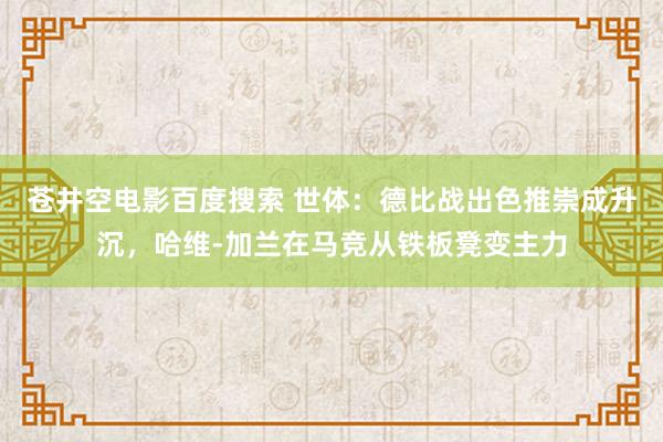 苍井空电影百度搜索 世体：德比战出色推崇成升沉，哈维-加兰在马竞从铁板凳变主力