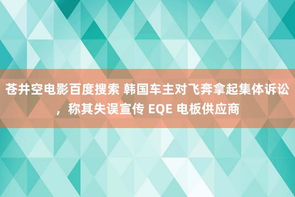 苍井空电影百度搜索 韩国车主对飞奔拿起集体诉讼，称其失误宣传 EQE 电板供应商