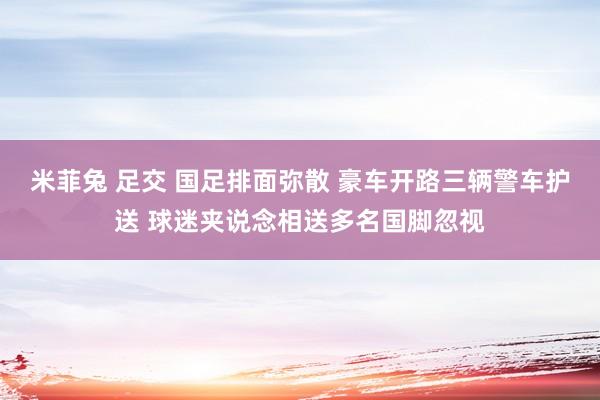 米菲兔 足交 国足排面弥散 豪车开路三辆警车护送 球迷夹说念相送多名国脚忽视