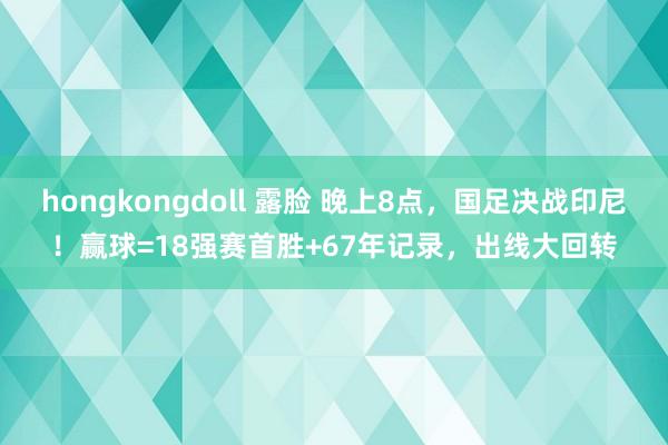 hongkongdoll 露脸 晚上8点，国足决战印尼！赢球=18强赛首胜+67年记录，出线大回转