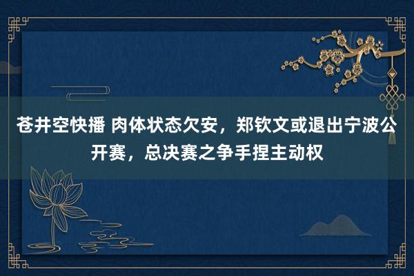 苍井空快播 肉体状态欠安，郑钦文或退出宁波公开赛，总决赛之争手捏主动权