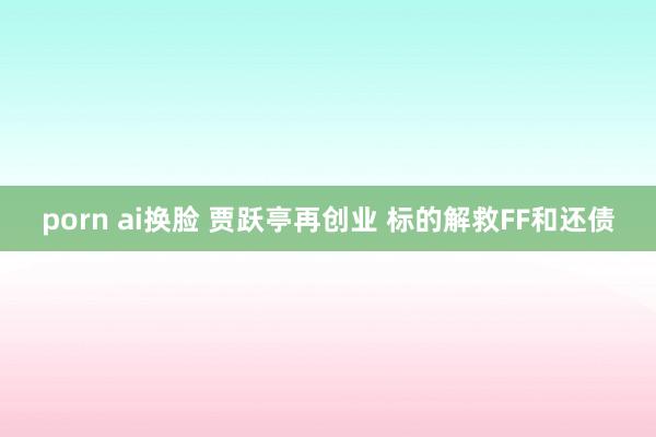 porn ai换脸 贾跃亭再创业 标的解救FF和还债