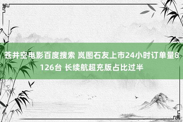 苍井空电影百度搜索 岚图石友上市24小时订单量8126台 长续航超充版占比过半