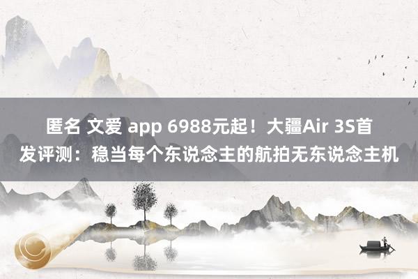 匿名 文爱 app 6988元起！大疆Air 3S首发评测：稳当每个东说念主的航拍无东说念主机