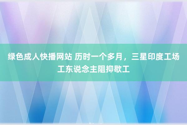 绿色成人快播网站 历时一个多月，三星印度工场工东说念主阻抑歇工