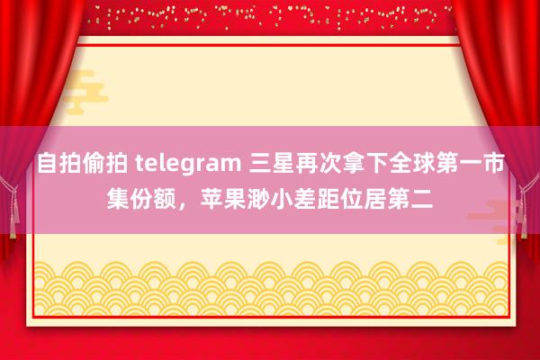 自拍偷拍 telegram 三星再次拿下全球第一市集份额，苹果渺小差距位居第二