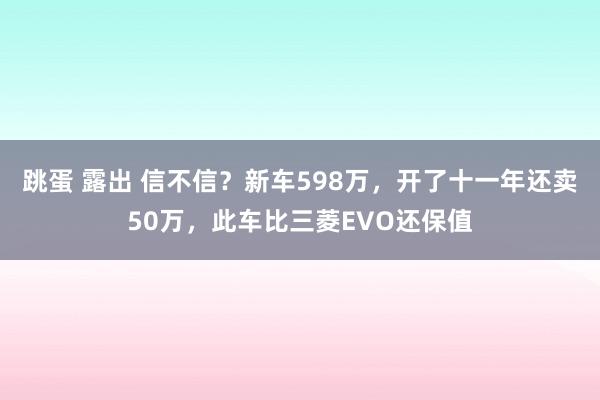 跳蛋 露出 信不信？新车598万，开了十一年还卖50万，此车比三菱EVO还保值