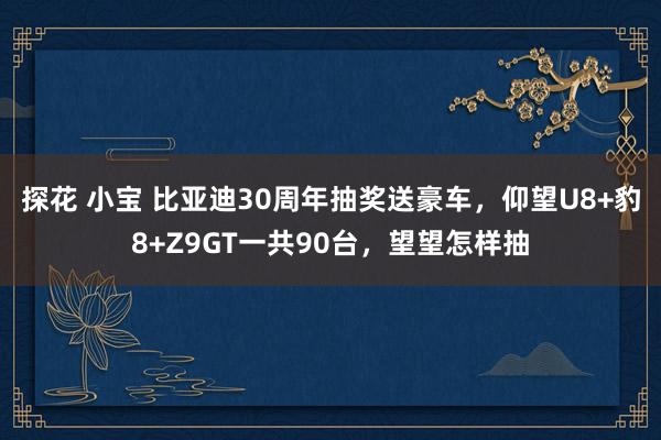 探花 小宝 比亚迪30周年抽奖送豪车，仰望U8+豹8+Z9GT一共90台，望望怎样抽