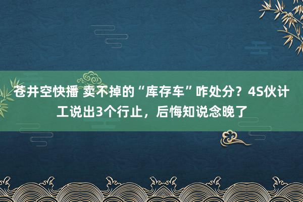 苍井空快播 卖不掉的“库存车”咋处分？4S伙计工说出3个行止，后悔知说念晚了