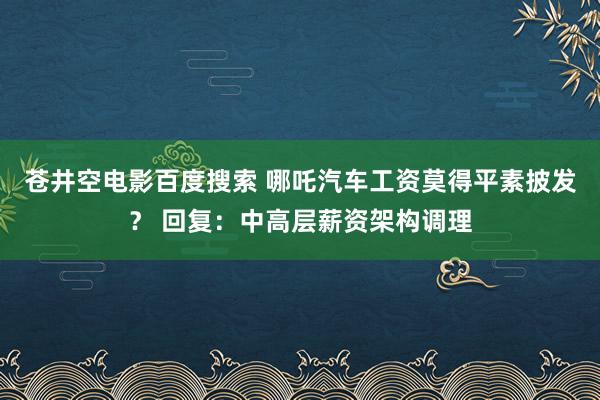 苍井空电影百度搜索 哪吒汽车工资莫得平素披发？ 回复：中高层薪资架构调理