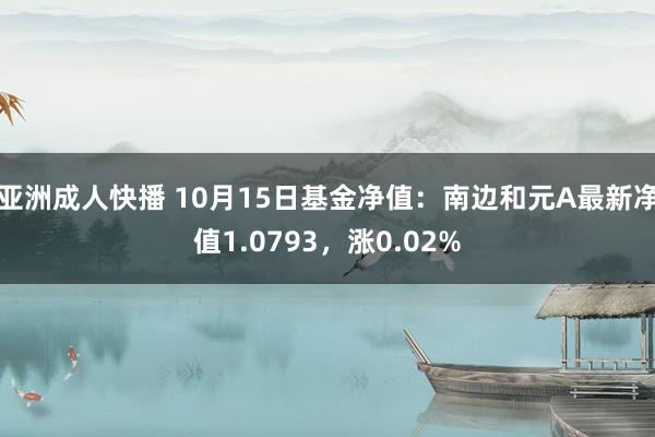 亚洲成人快播 10月15日基金净值：南边和元A最新净值1.0793，涨0.02%