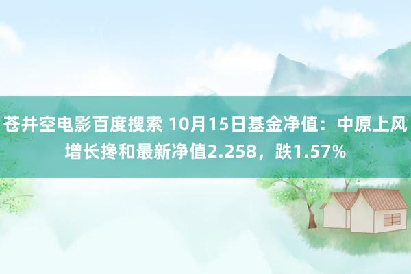 苍井空电影百度搜索 10月15日基金净值：中原上风增长搀和最新净值2.258，跌1.57%