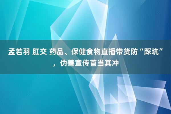 孟若羽 肛交 药品、保健食物直播带货防“踩坑”，伪善宣传首当其冲