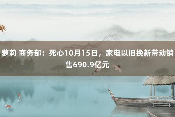 萝莉 商务部：死心10月15日，家电以旧换新带动销售690.9亿元