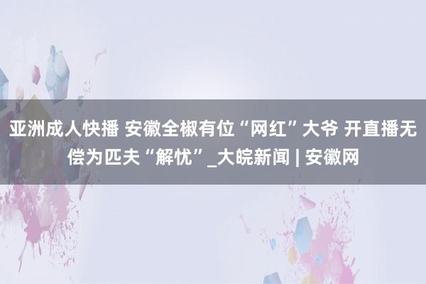 亚洲成人快播 安徽全椒有位“网红”大爷 开直播无偿为匹夫“解忧”_大皖新闻 | 安徽网