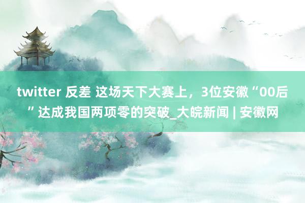 twitter 反差 这场天下大赛上，3位安徽“00后”达成我国两项零的突破_大皖新闻 | 安徽网