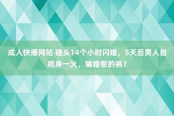 成人快播网站 碰头14个小时闪婚，5天后男人自戕身一火，骗婚惹的祸？