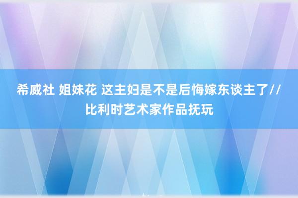 希威社 姐妹花 这主妇是不是后悔嫁东谈主了//比利时艺术家作品抚玩