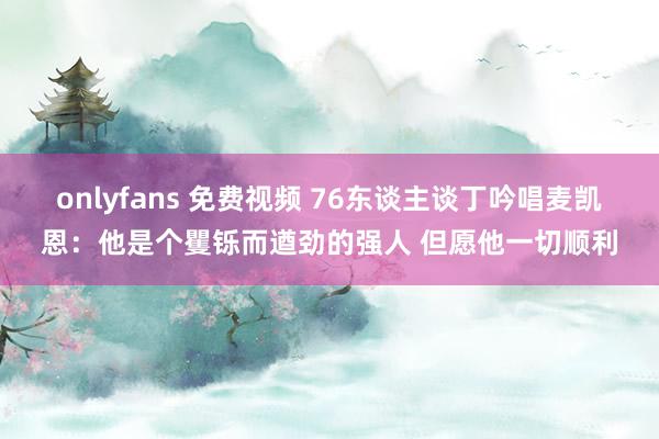 onlyfans 免费视频 76东谈主谈丁吟唱麦凯恩：他是个矍铄而遒劲的强人 但愿他一切顺利